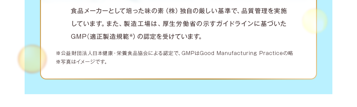 厚生労働省の示すガイドラインに基づいたGMP（適正製造規範※）の認定を受けています。