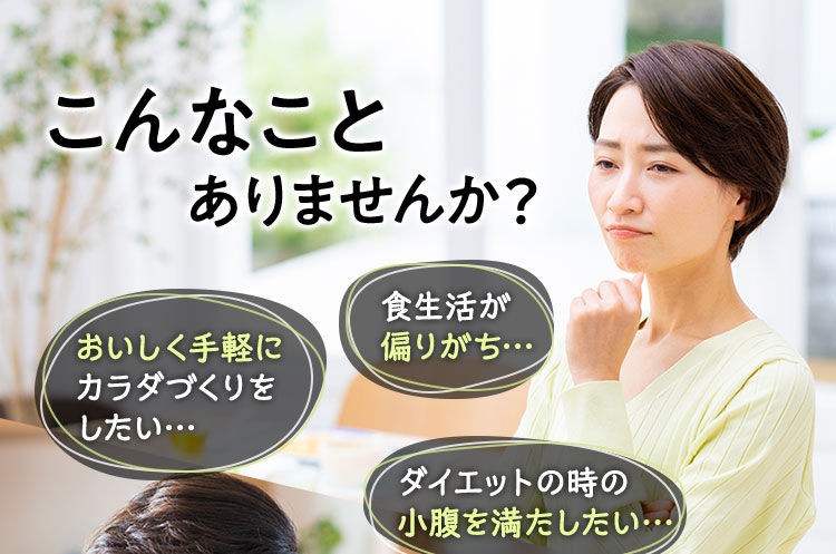 こんなことありませんか？ 食生活が偏りがち… おいしく手軽にカラダづくりをしたい… ダイエットの時の小腹を満たしたい…