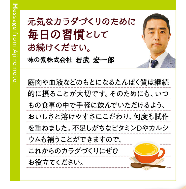 元気なカラダづくりのために毎日の習慣としてお続けください。味の素株式会社 岩武 宏一郎 筋肉や血液などのもとになるたんぱく質は継続的に摂ることが大切です。そのためにも、いつもの食事の中で手軽に飲んでいただけるよう、おいしさと溶けやすさにこだわり、何度も試作を重ねました。不足しがちなビタミンDやカルシウムも補うことができますので、これからのカラダづくりにぜひお役立てください。