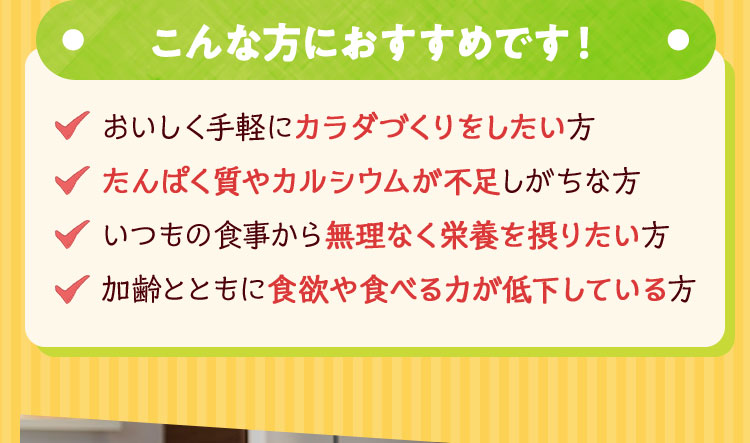 ●こんな方におすすめです！● ・おいしく手軽にカラダづくりをしたい方 ・たんぱく質やカルシウムが不足しがちな方 ・いつもの食事から無理なく栄養を摂りたい方 ・加齢とともに食欲や食べる力が低下している方