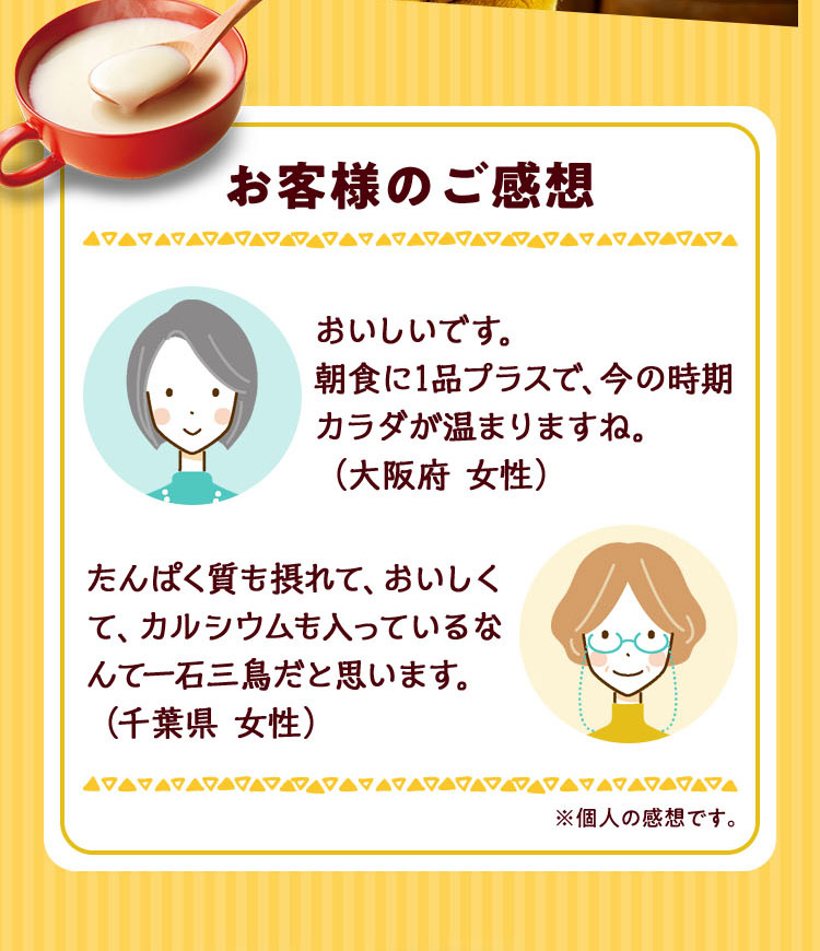 お客様のご感想 おいしいです。朝食に1品プラスで、今の時期カラダが温まりますね。（大阪府 女性） たんぱく質も摂れて、おいしくて、カルシウムも入っているなんて一石三鳥だと思います。（千葉県 女性）※個人の感想です。