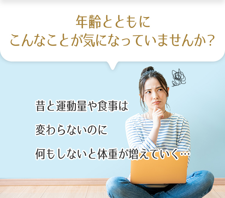 年齢とともにこんなことが気になっていませんか？　昔と運動量や食事は変わらないのに何もしないと体重が増えていく…