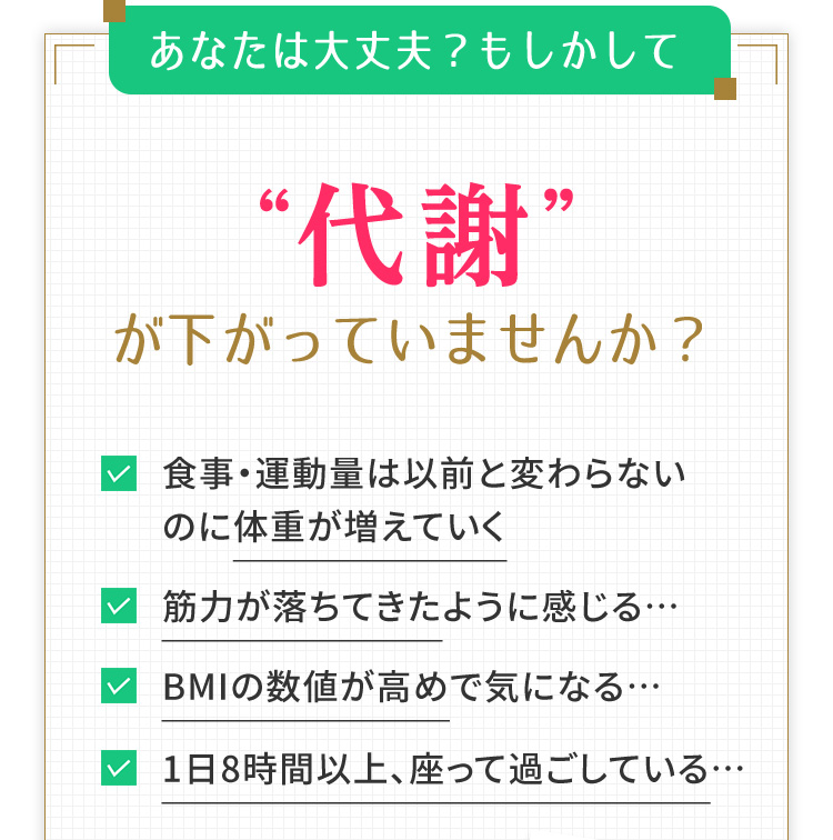 あなたは大丈夫？もしかして“代謝”が下がっていませんか？　食事・運動量は以前と変わらないのに体重が増えていく　筋力が落ちてきたように感じる…　BMIの数値が高めで気になる…　1日8時間以上、座って過ごしている…
