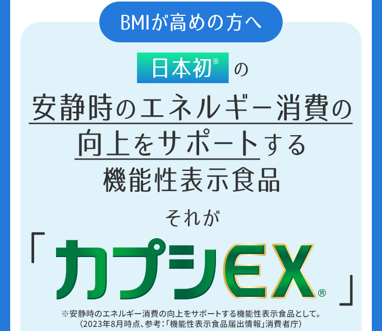 BMIが高めの方へ　日本初※の安静時のエネルギー消費の向上をサポートする機能性表示食品それがカプシEX®　※安静時のエネルギー消費の向上をサポートする機能性表示食品として。（2023年8月時点、参考：「機能性表示食品届出情報」消費者庁）