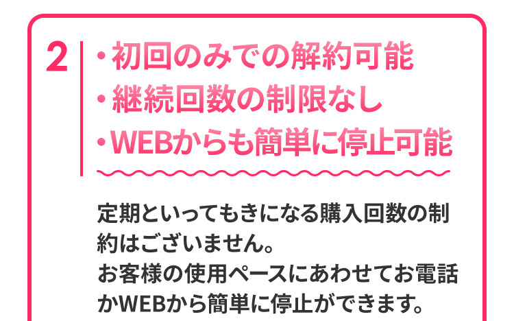 2　初回のみでの解約可能　継続回数の制限なし　WEBからも簡単に停止可能　定期といってもきになる購入回数の制約はございません。お客様の使用ペースにあわせてお電話かWEBから簡単に停止ができます。