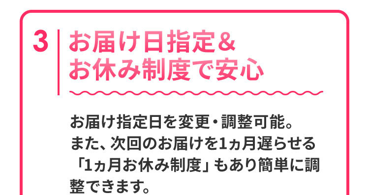 お届け日指定＆お休み制度で安心　お届け指定日を変更・調整可能。また、次回のお届けを1ヵ月遅らせる「1ヵ月お休み制度」もあり簡単に調整できます。