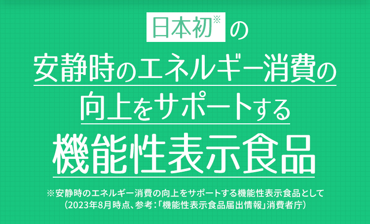 日本初※の安静時のエネルギー消費の向上をサポートする機能性表示食品　※安静時のエネルギー消費の向上をサポートする機能性表示食品として。（2023年8月時点、参考：「機能性表示食品届出情報」消費者庁）