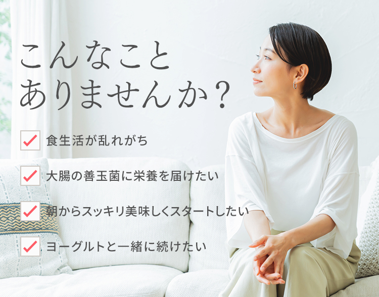 こんなことありませんか? 食生活が乱れがち 大腸の善玉菌に栄養を届けたい 朝からスッキリ美味しくスタートしたい ヨーグルトと一緒に続けたい