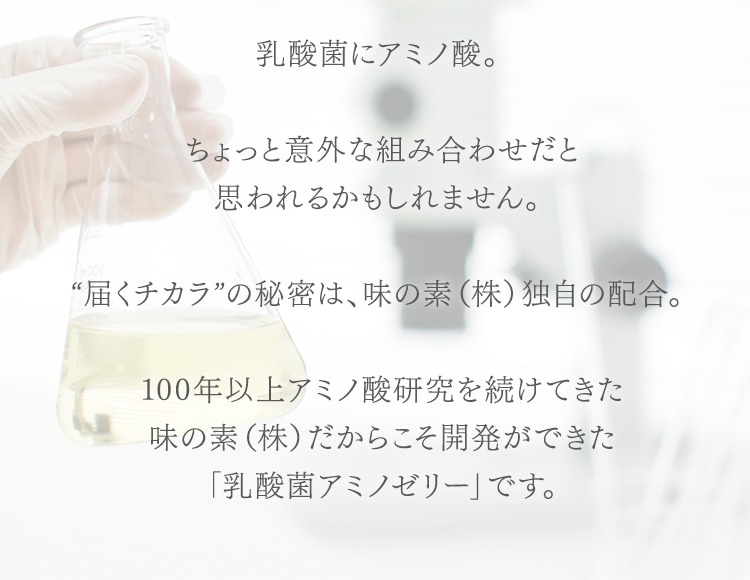 乳酸菌にアミノ酸。 ちょっと意外な組み合わせだと思われるかもしれません。 “届くチカラ”の秘密は、味の素(株)独自の配合。 100年以上アミノ酸研究を続けてきた味の素(株)だからこそ開発ができた「乳酸菌アミノゼリー」です。