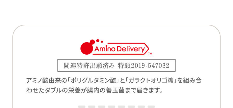 Amino DeliveryTM 関連特許出願済み 特願2019-547032 アミノ酸由来の「ポリグルタミン酸」と「ガラクトオリゴ糖」を組み合わせたダブルの栄養が腸内の善玉菌まで届きます。