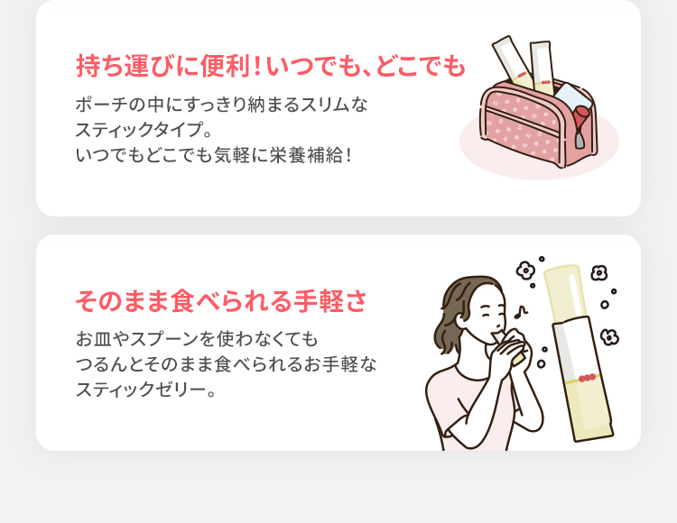 持ち運びに便利!いつでも、どこでも ポーチの中にすっきり納まるスリムなスティックタイプ。いつでもどこでも気軽に栄養補給! そのまま食べられる手軽さ お皿やスプーンを使わなくてもつるんとそのまま食べられるお手軽なスティックゼリー。
