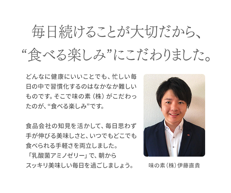 毎日続けることが大切だから、“食べる楽しみ”にこだわりました。 どんなに健康にいいことでも、忙しい毎日の中で習慣化するのはなかなか難しいものです。そこで味の素(株)がこだわったのが、“食べる楽しみ”です。食品会社の知見を活かして、毎日思わず手が伸びる美味しさと、いつでもどこでも食べられる手軽さを両立しました。「乳酸菌アミノゼリー」で、朝からスッキリ美味しい毎日を過ごしましょう。 味の素(株)伊藤直貴