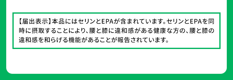 【届出表示】本品にはセリンとEPAが含まれています。セリンとEPAを同時に摂取することにより、腰と膝に違和感がある健康な方の、腰と膝の違和感を和らげる機能があることが報告されています。