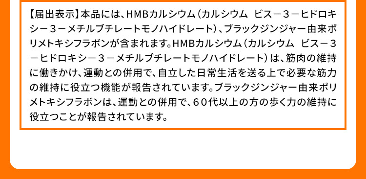 【届出表示】本品には、HMBカルシウム(カルシウム ビス-3-ヒドロキシ-3-メチルブチレートモノハイドレート)、ブラックジンジャー由来ポリメトキシフラボンが含まれます。HMBカルシウム(カルシウム ビス-3-ヒドロキシ-3-メチルブチレートモノハイドレート)は、筋肉の維持に働きかけ、運動との併用で、自立した日常生活を送る上で必要な筋力の維持に役立つ機能が報告されています。ブラックジンジャー由来ポリメトキシフラボンは、運動との併用で、60代以上の方の歩く力の維持に役立つことが報告されています。