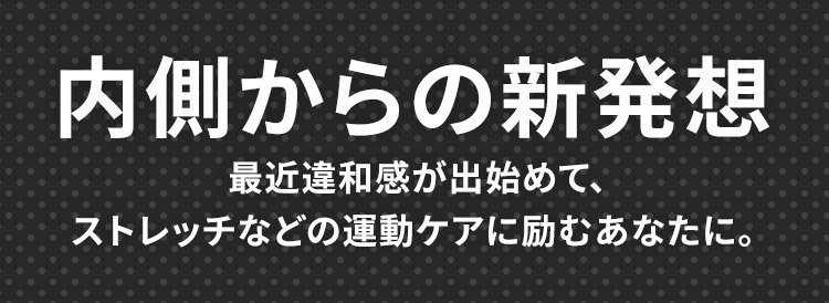 内側からの新発想 最近違和感が出始めてストレッチなどの運動ケアに励むあなたに。