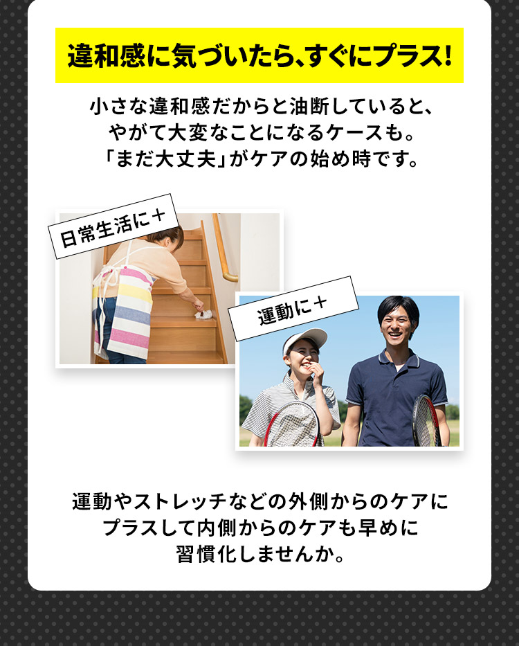 違和感に気づいたら、すぐにプラス! 小さな違和感だからと油断していると、やがて大変なことになるケースも。「まだ大丈夫」がケアの始め時です。 日常生活に+ 運動に+ 運動やストレッチなどの外側からのケアに プラスして内側からのケアも早めに 習慣化しませんか。