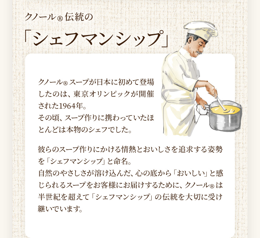 クノール®伝統の「シェフマンシップ」 クノール®スープが日本に初めて登場したのは、東京オリンピックが開催された1964年。その頃、スープ作りに携わっていたほとんどは本物のシェフでした。彼らのスープ作りにかける情熱とおいしさを追求する姿勢を「シェフマンシップ」と命名。自然のやさしさが溶け込んだ、心の底から「おいしい」と感じられるスープをお客様にお届けするために、クノール®は半世紀を超えて「シェフマンシップ」の伝統を大切に受け継いでいます。