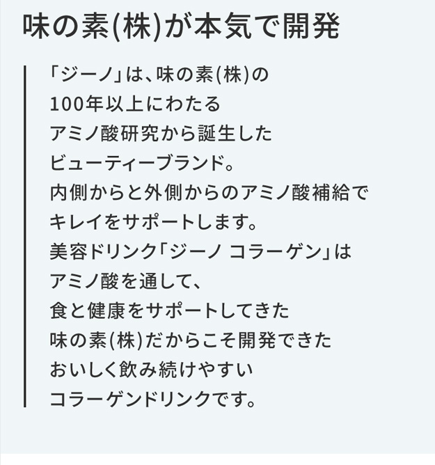 味の素(株)が本気で開発 「ジーノ」は、味の素(株)の100年以上にわたるアミノ酸研究から誕生したビューティーブランド。内側からと外側からのアミノ酸補給でキレイをサポートします。美容ドリンク「ジーノ コラーゲン」はアミノ酸を通して、食と健康をサポートしてきた味の素(株)だからこそ開発できたおいしく飲み続けやすいコラーゲンドリンクです。