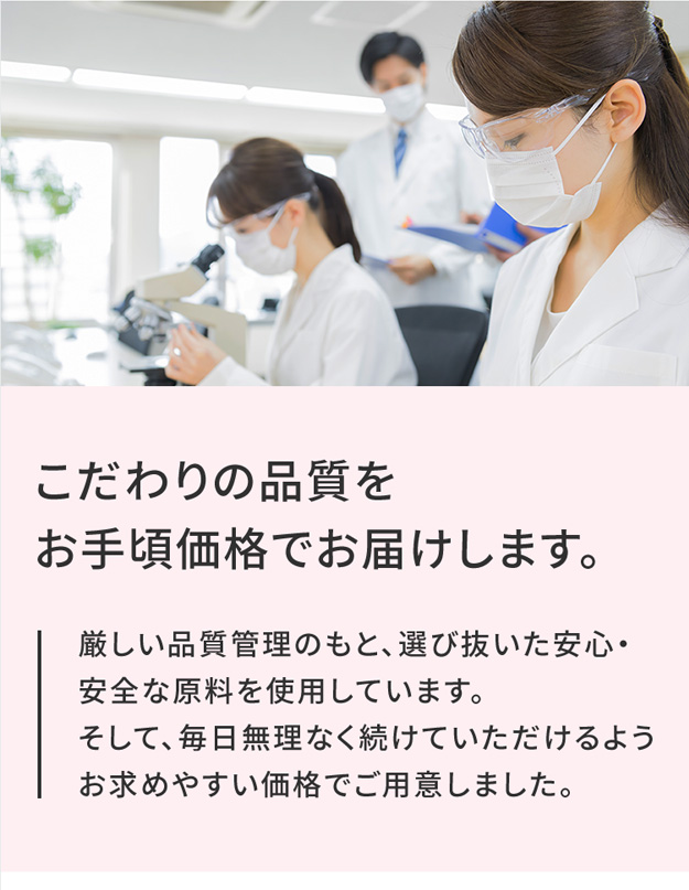 こだわりの品質を お手頃価格でお届けします。 厳しい品質管理のもと、選び抜いた安心・安全な原料を使用しています。そして、毎日無理なく続けていただけるようお求めやすい価格でご用意しました。