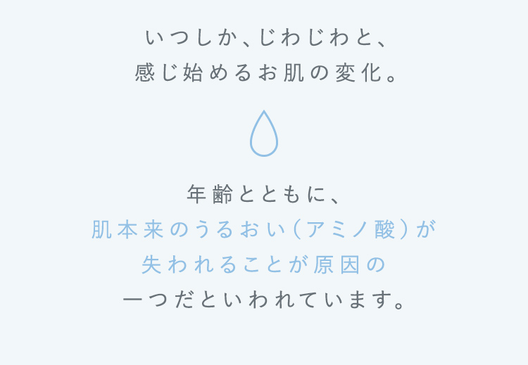いつしか、じわじわと、 感じ始めるお肌の変化。年齢とともに、肌本来のうるおい(アミノ酸)が失われることが原因の一つだといわれています。