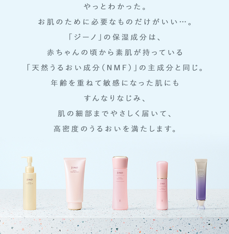 やっとわかった。お肌のために必要なものだけがいい…。「ジーノ」の保湿成分は、赤ちゃんの頃から素肌が持っている「天然うるおい成分(NMF)」の主成分と同じ。年齢を重ねて敏感になった肌にもすんなりなじみ、肌の細部までやさしく届いて、高密度のうるおいを満たします。