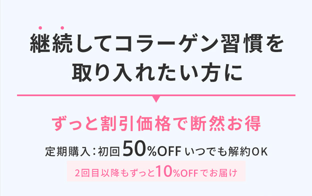 継続してコラーゲン習慣を 取り入れたい方に ずっと割引価格で断然お得 定期購入：初回50%OFFいつでも解約OK 2回目以降もずっと10%OFFでお届け