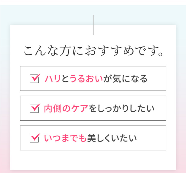 こんな方におすすめです。 ハリとうるおいが気になる 内側のケアをしっかりしたい いつまでも美しくいたい