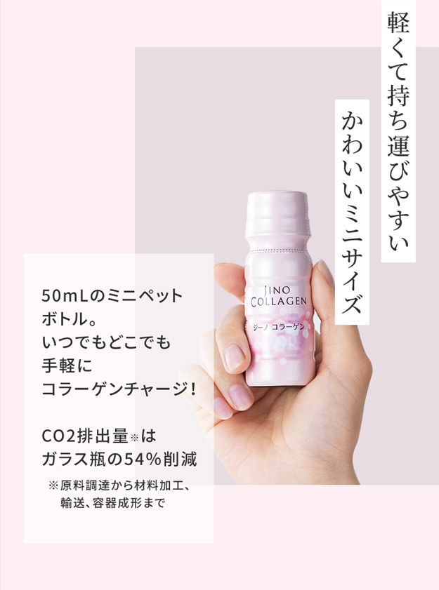 軽くて持ち運びやすい かわいいミニサイズ 50mLのミニペットボトル。いつでもどこでも手軽にコラーゲンチャージ！CO2排出量※はガラス瓶の54％削減 ※原料調達から材料加工、 　輸送、容器成形まで