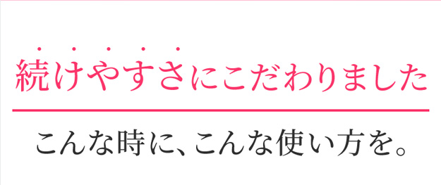 続けやすさにこだわりました こんな時に、こんな使い方を。