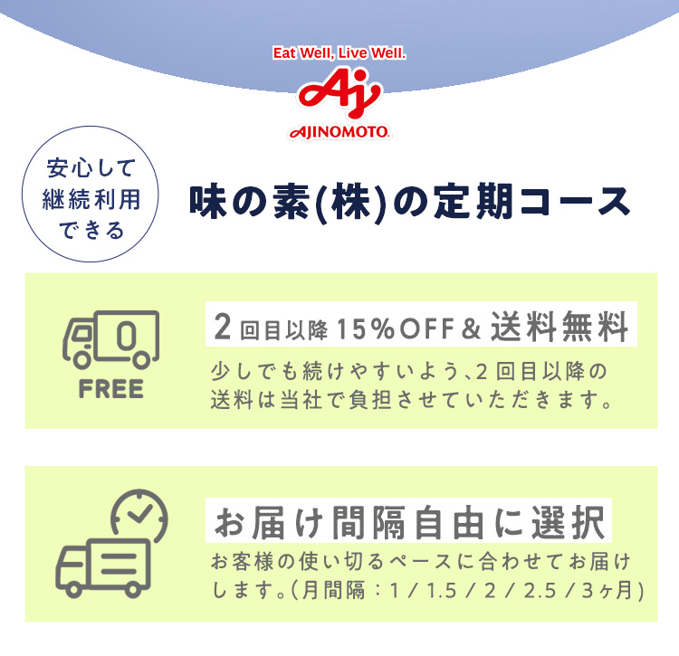 安心して継続利用できる 味の素(株)の定期コース 2回目以降15％OFF＆送料無料 少しでも続けやすいよう、2回目以降の送料は当社で負担させていただきます。お届け間隔自由に選択 お客様の使い切るペースに合わせてお届けします。（月間隔：1 / 1.5 / 2 / 2.5 /３ヶ月)
