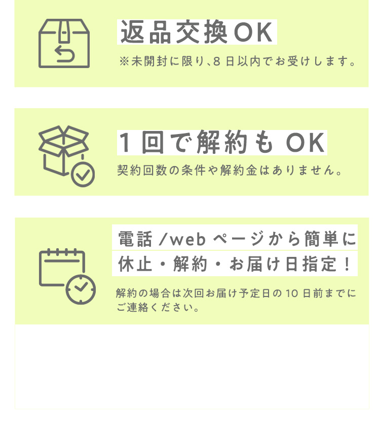 返品交換OK ※未開封に限り、8日以内でお受けします。 １回で解約もOK 契約回数の条件や解約金はありません。 電話/webページから簡単に休止・解約・お届け日指定！  解約の場合は次回お届け予定日の10日前までにご連絡ください。