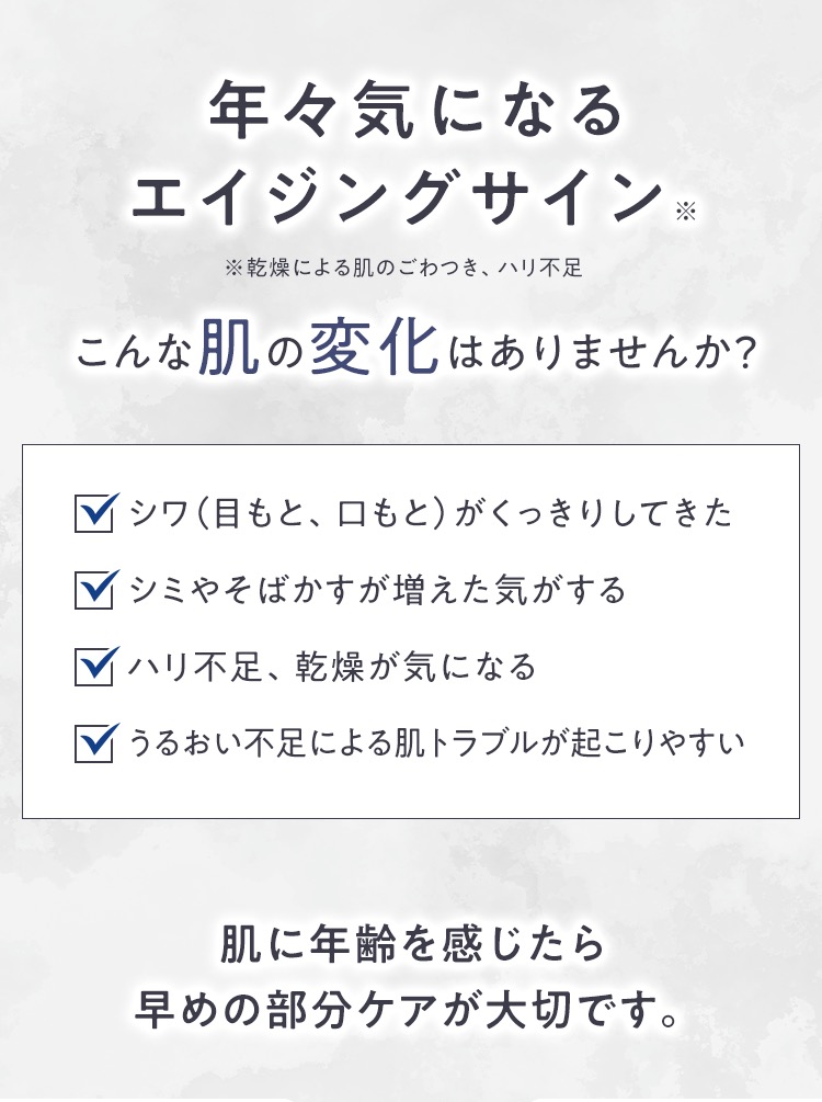 年々気になるエイジングサイン※ ※乾燥肌による肌のごわつき、ハリ不足 こんな肌の変化はありませんか？ シワ（目もと、口もと）がくっきりしてきた シミやそばかすが増えた気がする ハリ不足、乾燥が気になる うるおい不足による肌トラブルが起こりやすい 肌に年齢を感じたら早めの部分ケアが大切です。