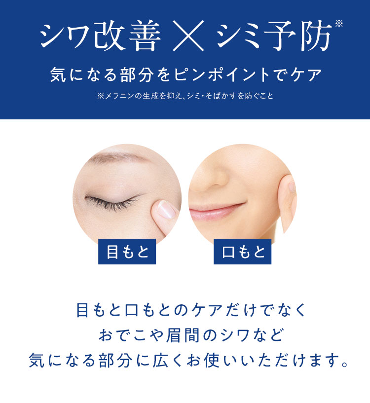 シワ改善×シミ予防※ 気になる部分をピンポイントでケア ※メラニンの生成を抑え、シミ・そばかすを防ぐこと 目もと 口もと 目もと口もとのケアだけでなくおでこや眉間のシワなど気になる部分に広くお使いいただけます。