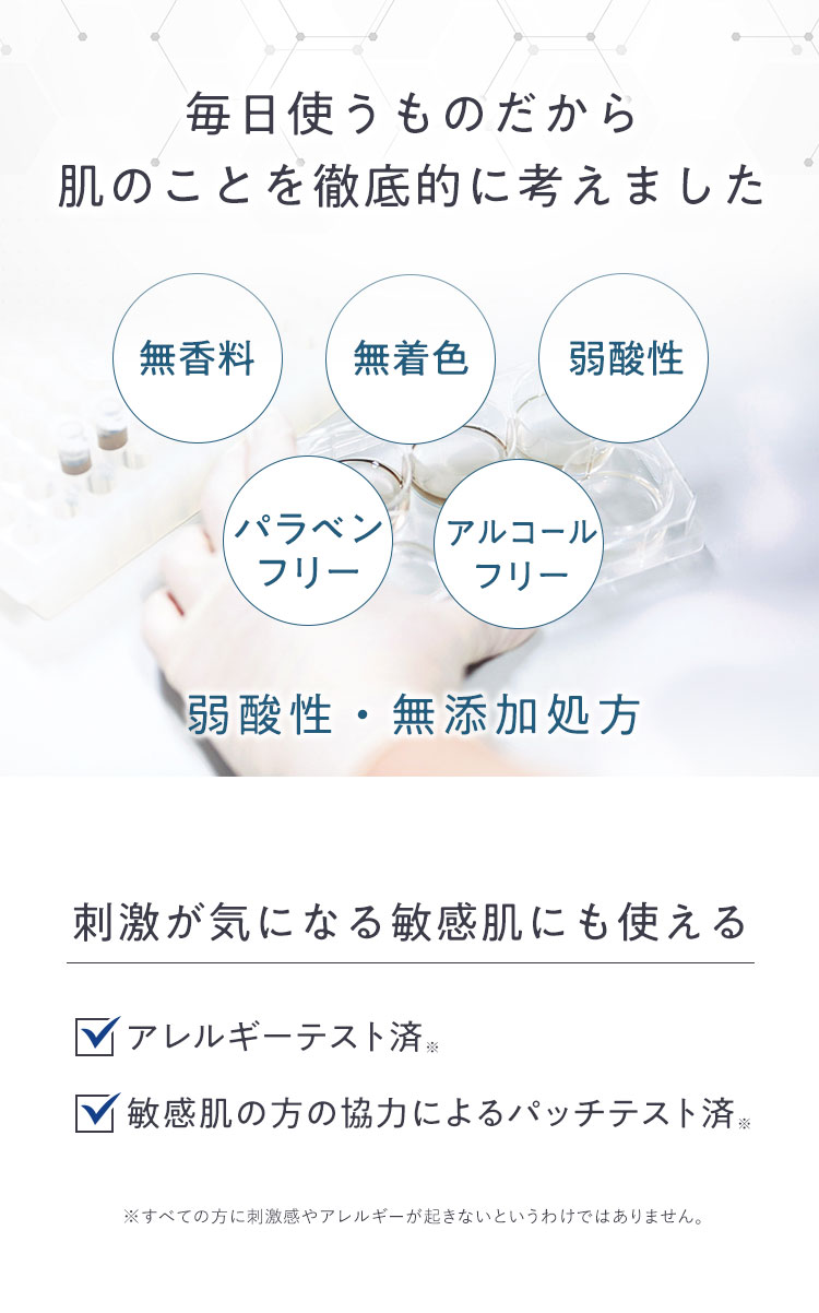 毎日使うものだから肌のことを徹底的に考えました 無香料 無着色 弱酸性 パラベンフリー アルコールフリー 弱酸性・無添加処方 刺激が気になる敏感肌にも使える アレルギーテスト済※ 敏感肌の方の協力によるパッチテスト済※ ※すべての方に刺激感やアレルギーが起きないというわけではありません。