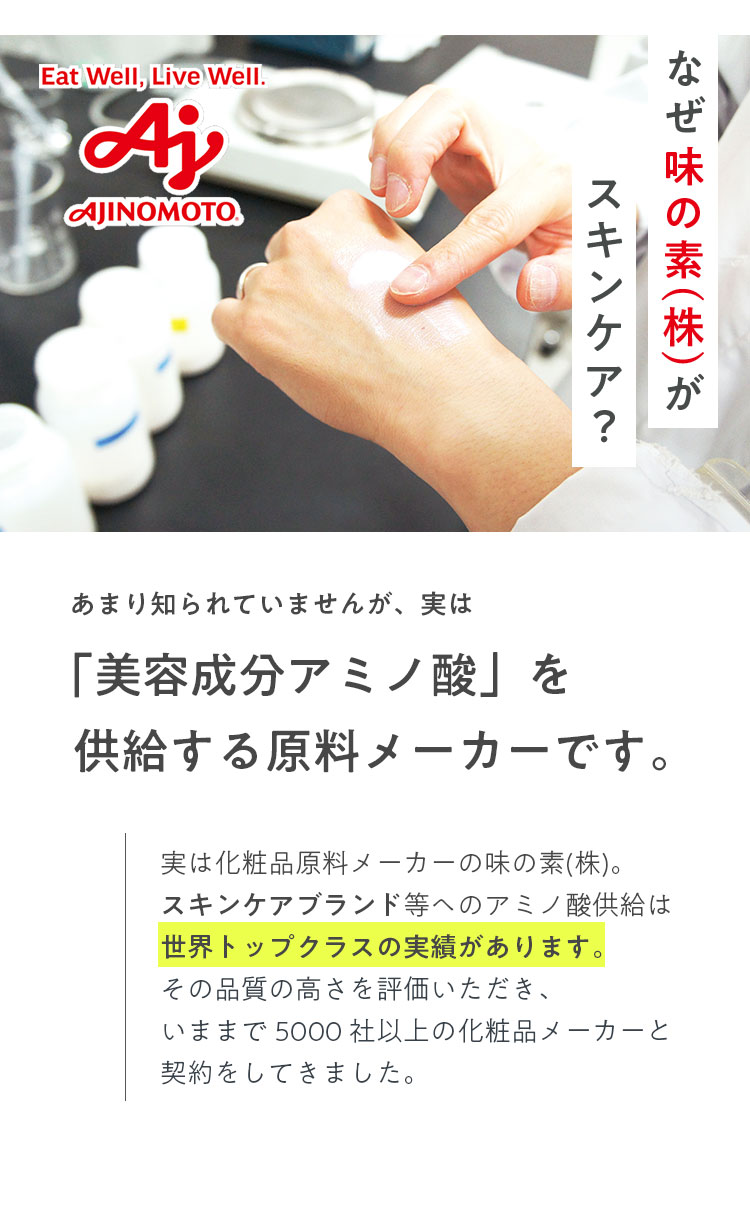 なぜ味の素(株)がスキンケア？ あまり知られていませんが、実は「美容成分アミノ酸」を供給する原料メーカーです。 実は化粧品原料メーカーの味の素(株)。スキンケアブランド等ヘのアミノ酸供給は世界トップクラスの実績があります。その品質の高さを評価いただき、いままで5000社以上の化粧品メーカーと契約をしてきました。