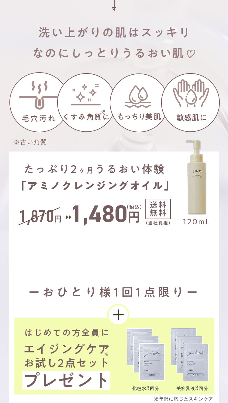 洗い上がりの肌はスッキリなのにしっとりうるおい肌 毛穴汚れ くすみ角質※に もっちり美肌 敏感肌に ※古い角質 たっぷり2ヶ月うるおい体験 「アミノクレンジングオイル」 1,870円 ▶︎▶︎ 1,480円(税込)送料無料(当社負担)　おひとり様1回1点限り プレゼント特典が付いてくる！