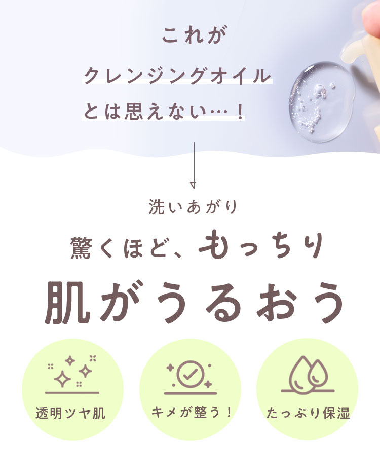 これがクレンジングオイルとは思えない…! 洗いあがり驚くほど、もっちり肌がうるおう 透明ツヤ肌 キメが整う！ たっぷり保湿 