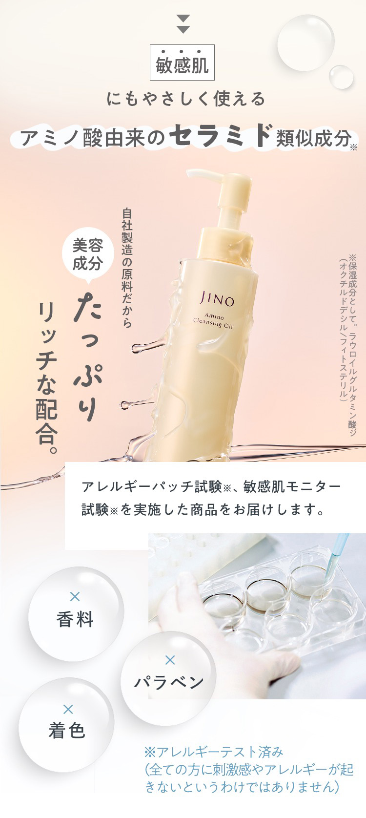 敏感肌にもやさしく使える アミノ酸由来のセラミド類似成分※ 自社製造の原料だから美容成分たっぷりリッチな配合。※保湿成分として。ラウロイルグルタミン酸ジ（オクチルドデシル/フィトステリル）　アレルギーパッチ試験※、敏感肌モニター試験※を実施した商品をお届けします。香料 パラベン 着色 ※アレルギーテスト済み（全ての方に刺激感やアレルギーが起きないというわけではありません）