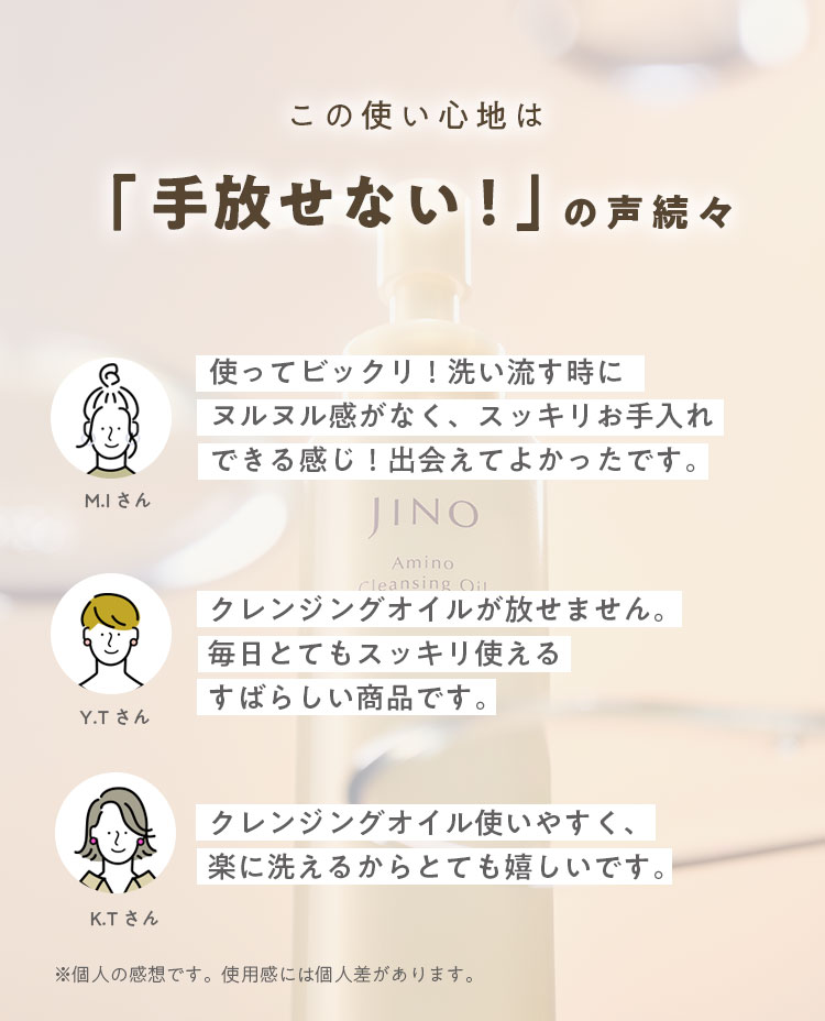 この使い心地は「手放せない！」の声続々 M.I さん 使ってビックリ！洗い流す時にヌルヌル感がなく、スッキリお手入れできる感じ！出会えてよかったです。 Y.T さん クレンジングオイルが放せません。毎日とてもスッキリ使えるすばらしい商品です。 K.T さん クレンジングオイル使いやすく、楽に洗えるからとても嬉しいです。 ※個人の感想です。使用感には個人差があります。