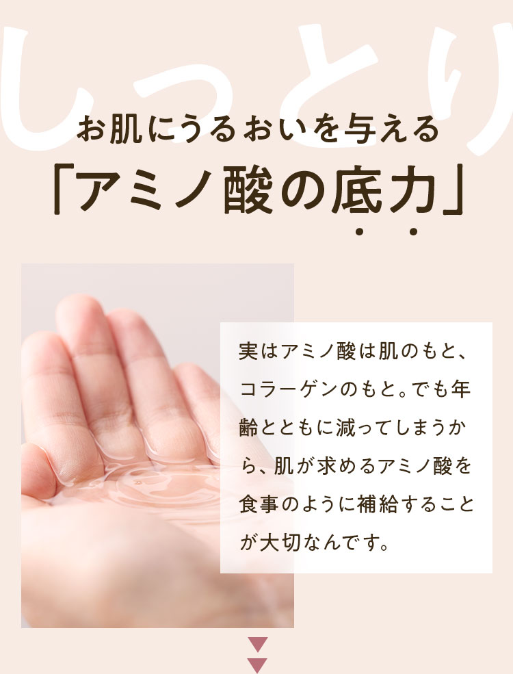 しっとり お肌にうるおいを与える「アミノ酸の底力」実はアミノ酸は肌のもと、コラーゲンのもと。でも年齢とともに減ってしまうから、肌が求めるアミノ酸を食事のように補給することが大切なんです。