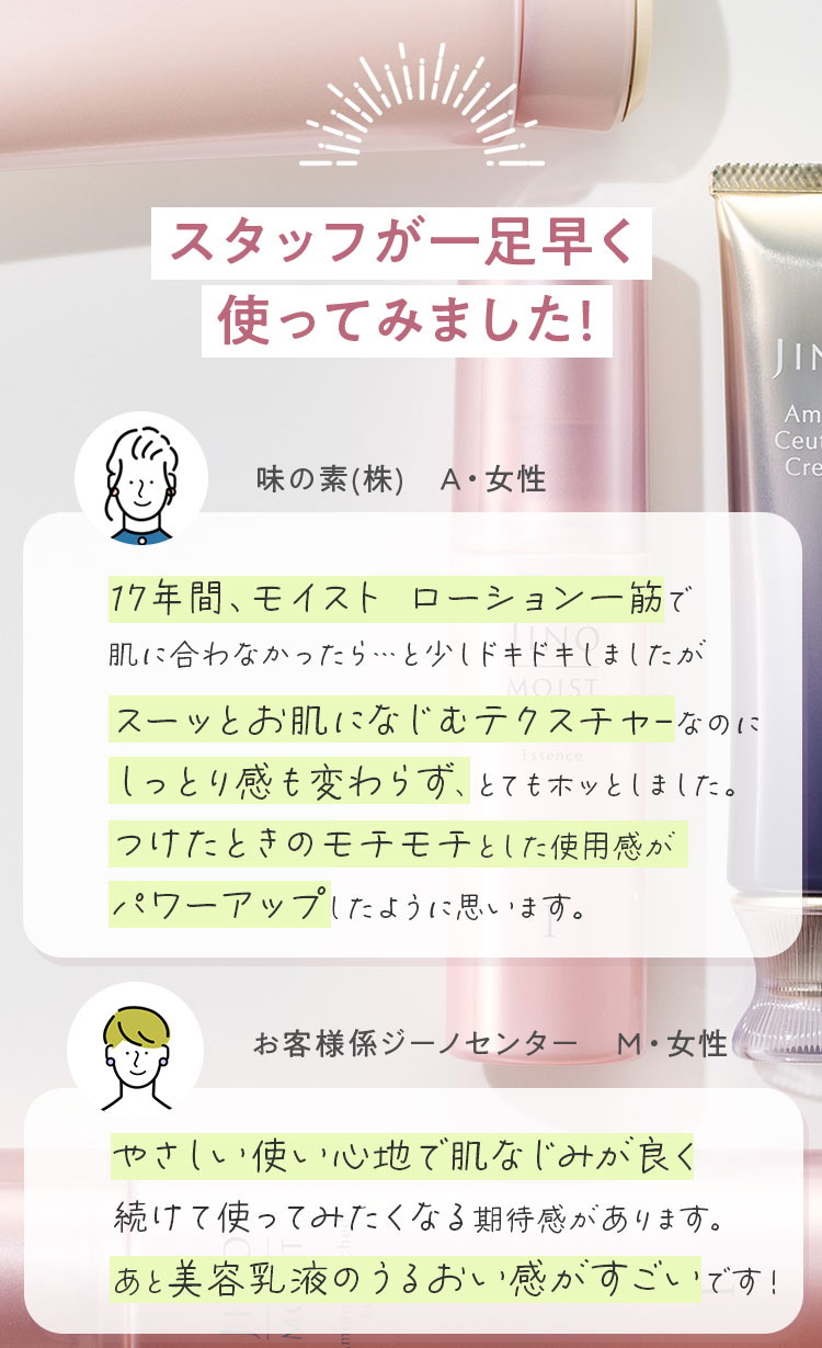 スタッフが一足早く使ってみました! 味の素(株)　A・女性 17年間、モイスト ローション一筋で肌に合わなかったら…と少しドキドキしましたがスーッとお肌になじむテクスチャ-なのにしっとり感も変わらず、とてもホッとしました。つけたときのモチモチとした使用感がパワーアップしたように思います。 お客様係ジーノセンター　M・女性 やさしい使い心地で肌なじみが良く続けて使ってみたくなる期待感があります。あと美容乳液のうるおい感がすごいです！