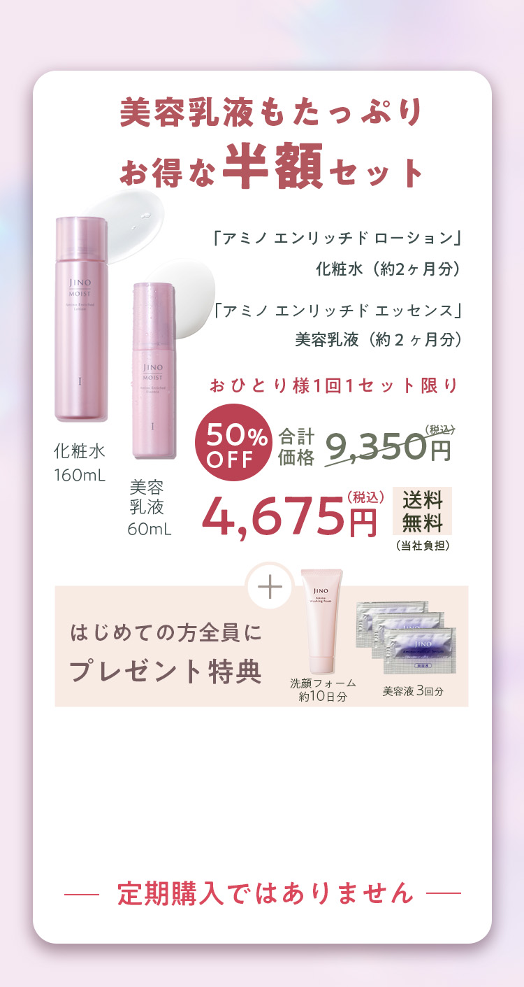 美容乳液もたっぷりお得な半額セット「アミノ エンリッチド ローション」化粧水(約2ヶ月分) 「アミノ エンリッチド エッセンス」美容乳液(約2ヶ月分)おひとり様1回1セット限り 化粧水 160mL 美容乳液 10mL 50%OFF 合計価格 9,350円(税込) 4,675円(税込) 送料無料(当社負担) 定期購入ではありません