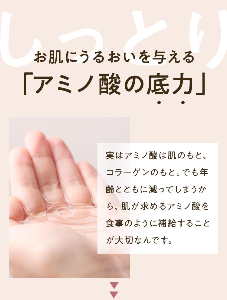 お肌にうるおいを与える「アミノ酸の底力」実はアミノ酸は肌のもと、コラーゲンのもと。でも年齢とともに減ってしまうから、肌が求めるアミノ酸を食事のように補給することが大切なんです。