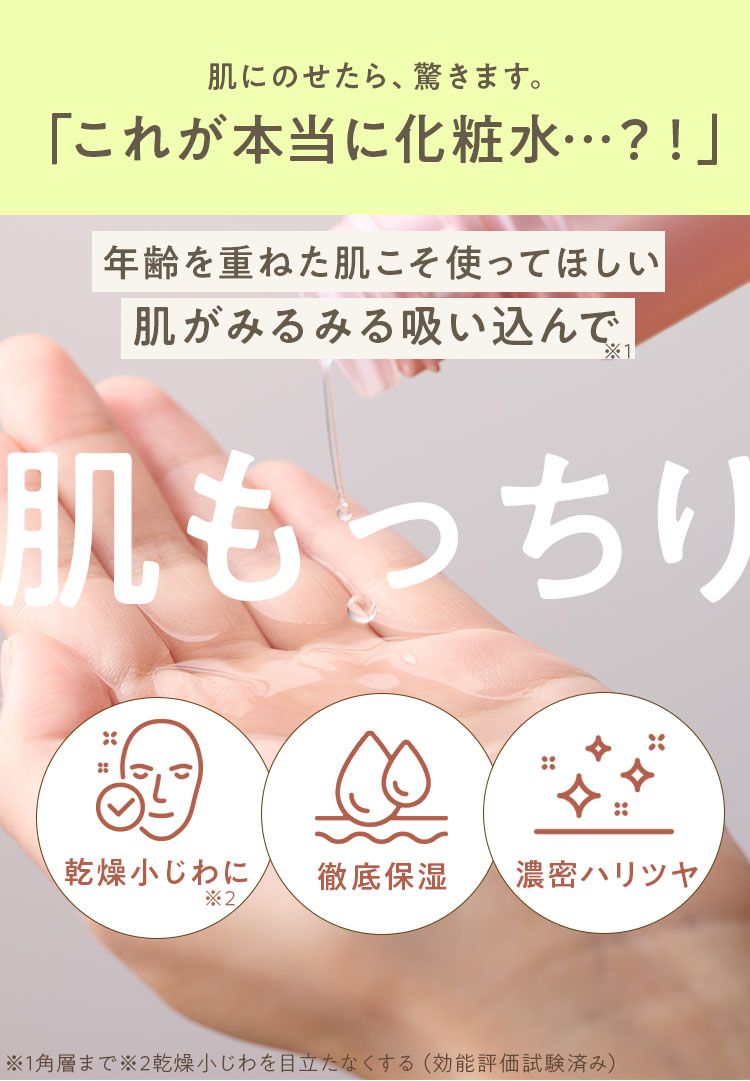 肌にのせたら、驚きます。「これが本当に化粧水…?!」年齢を重ねた肌こそ使ってほしい 肌がみるみる吸い込んで※1 肌もっちり 乾燥小じわに※2 徹底保湿 濃密ハリツヤ ※1角層※2乾燥小じわを目立たなくする(効能評価試験済み)