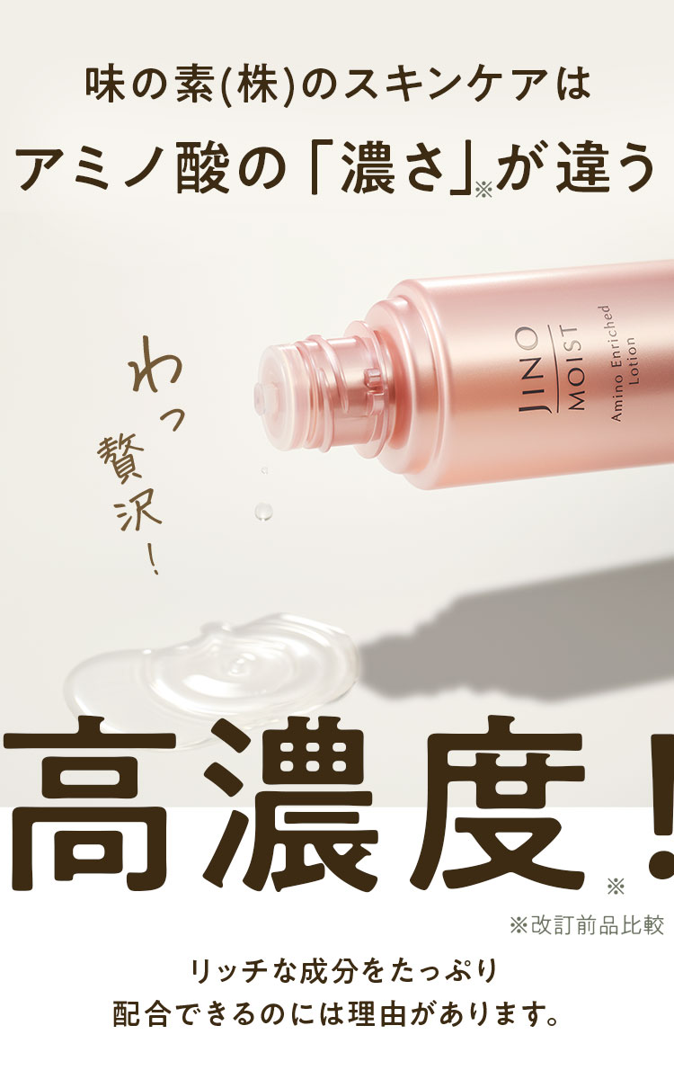 味の素(株)のスキンケアはアミノ酸の「濃さ」※が違う 高濃度※ ※改訂前品比較 リッチな成分をたっぷり配合できるのには理由があります。