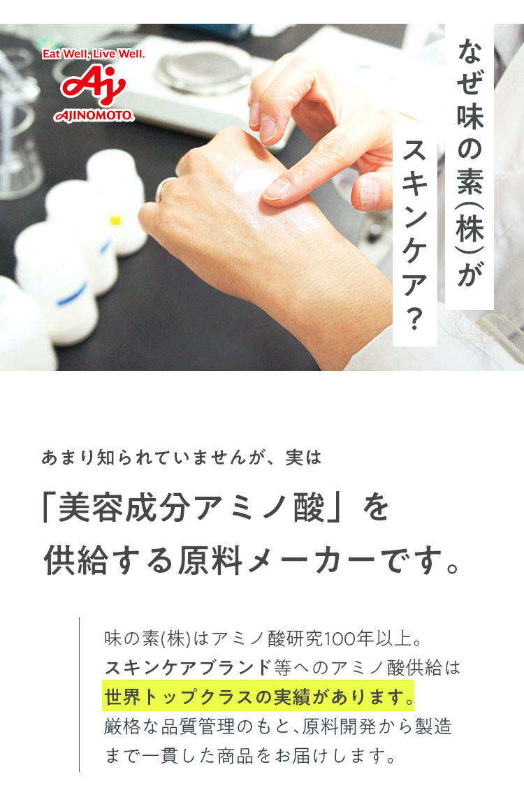 なぜ味の素(株)がスキンケア? あまり知られていませんが、実は「美容成分アミノ酸」を供給する原料メーカーです。味の素(株)はアミノ酸研究100年以上。スキンケアブランド等ヘのアミノ酸供給は世界トップクラスの実績があります。厳格な品質管理のもと、原料開発から製造まで一貫した商品をお届けします。