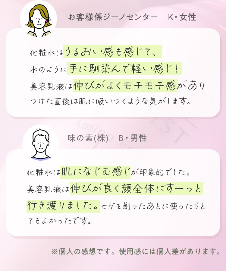 お客様係ジーノセンター K・女性 化粧水はうるおい感も感じて、水のように手に馴染んで軽い感じ!美容乳液は伸びがよくモチモチ感がありつけた直後は肌に吸いつくような気がします。 味の素(株) B・男性 化粧水は肌になじむ感じが印象的でした。美容乳液は伸びが良く顔全体にすーっと行き渡りました。ヒゲを剃ったあとに使ったらとてもよかったです。※個人の感想です。使用感には個人差があります。