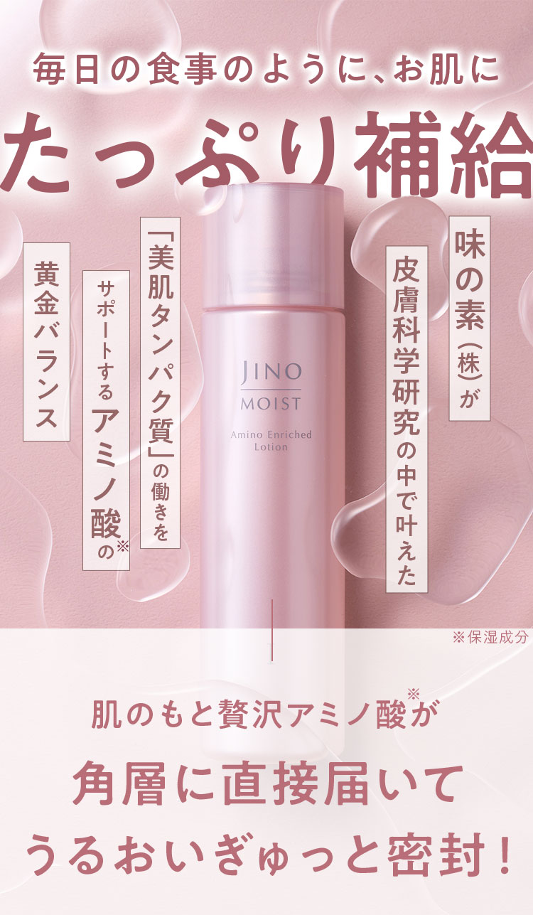 毎日の食事のように、お肌にたっぷり補給 味の素(株)が皮膚科学研究の中で叶えた「美肌タンパク質」の働きをサポートするアミノ酸※の黄金バランス ※保湿成分 肌のもと贅沢アミノ酸が角層に直接届いてうるおいぎゅっと密封!