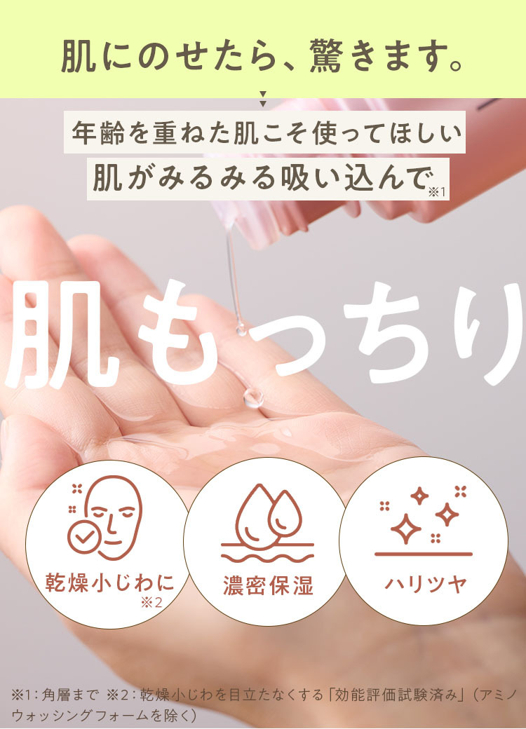 肌にのせたら、驚きます。 年齢を重ねた肌こそ使ってほしい 肌がみるみる吸い込んで※1 肌もっちり 乾燥小じわに※2 濃密保湿 ハリツヤ ※1:角層まで ※2:乾燥小じわを目立たなくする「効能評価試験済み」(あみのヲッシングフォームを除く)
