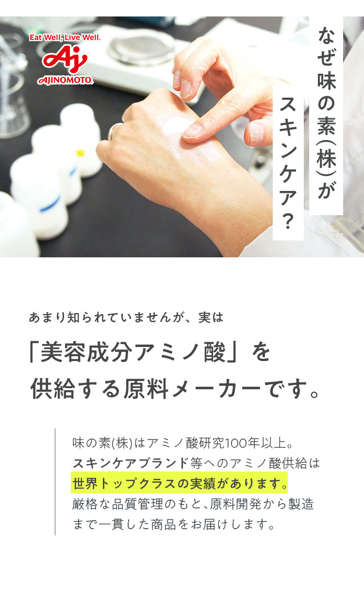 なぜ味の素(株)がスキンケア? あまり知られていませんが、実は「美容成分アミノ酸」を供給する原料メーカーです。味の素(株)はアミノ酸研究100年以上。スキンケアブランド等ヘのアミノ酸供給は世界トップクラスの実績があります。厳格な品質管理のもと、原料開発から製造まで一貫した商品をお届けします。